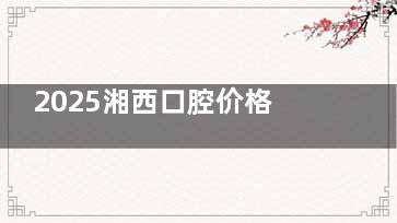 2025湘西口腔价格表一览:种植牙|矫正牙齿|镶牙|补牙|拔牙及根管治疗透明收费标准!